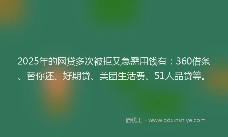 2025年的网贷多次被拒又急需用钱有：360借条、替你还、好期贷、美团生活费、51人品贷等。