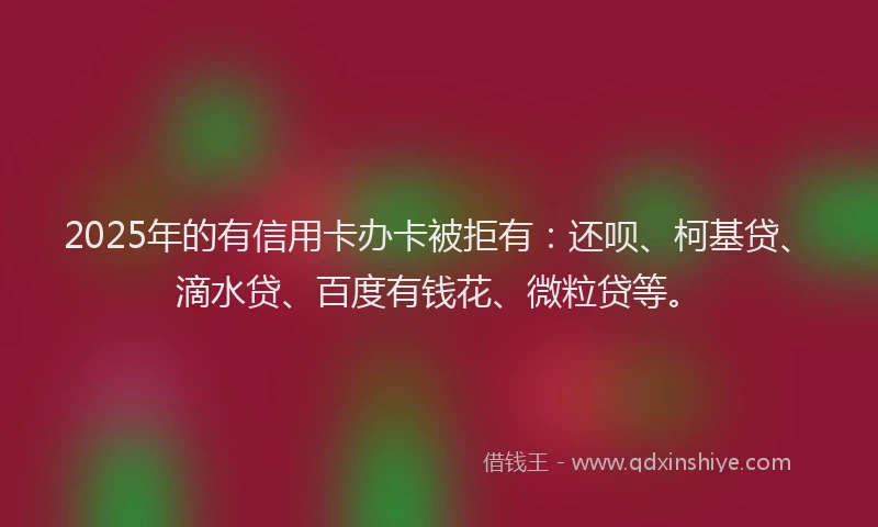 2025年的有信用卡办卡被拒有：还呗、柯基贷、滴水贷、百度有钱花、微粒贷等。