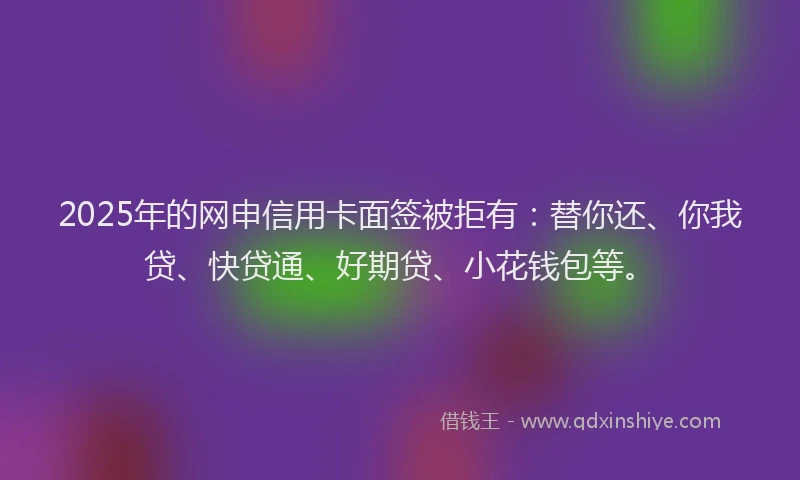 2025年的网申信用卡面签被拒有：替你还、你我贷、快贷通、好期贷、小花钱包等。