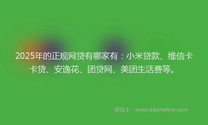 2025年的正规网贷有哪家有：小米贷款、维信卡卡贷、安逸花、团贷网、美团生活费等。