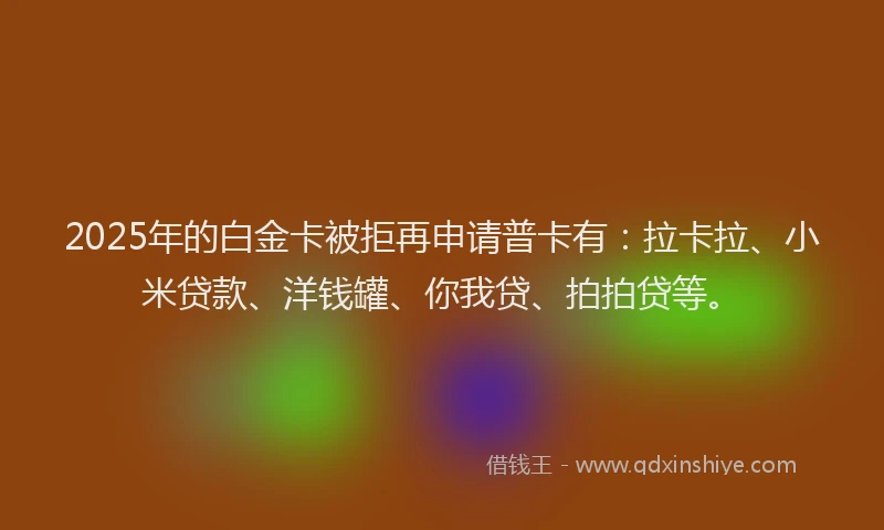 2025年的白金卡被拒再申请普卡有：拉卡拉、小米贷款、洋钱罐、你我贷、拍拍贷等。