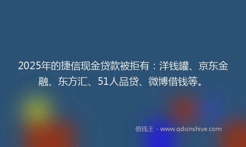 2025年的捷信现金贷款被拒有：洋钱罐、京东金融、东方汇、51人品贷、微博借钱等。