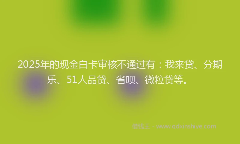 2025年的现金白卡审核不通过有:我来贷、分期乐、51人品贷、省呗、微粒贷等。