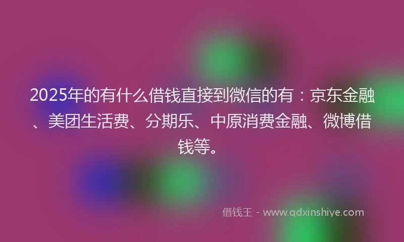2025年的有什么借钱直接到微信的有：京东金融、美团生活费、分期乐、中原消费金融、微博借钱等。