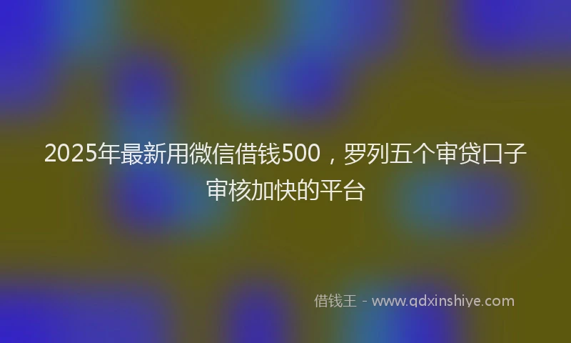 2025年最新用微信借钱500，罗列五个审贷口子审核加快的平台