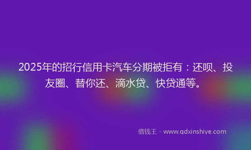 2025年的招行信用卡汽车分期被拒有：还呗、投友圈、替你还、滴水贷、快贷通等。
