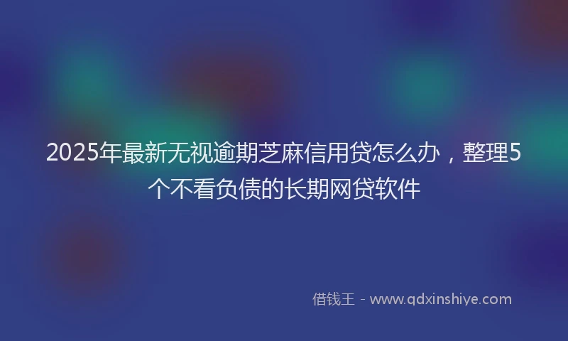 2025年最新无视逾期芝麻信用贷怎么办，整理5个不看负债的长期网贷软件