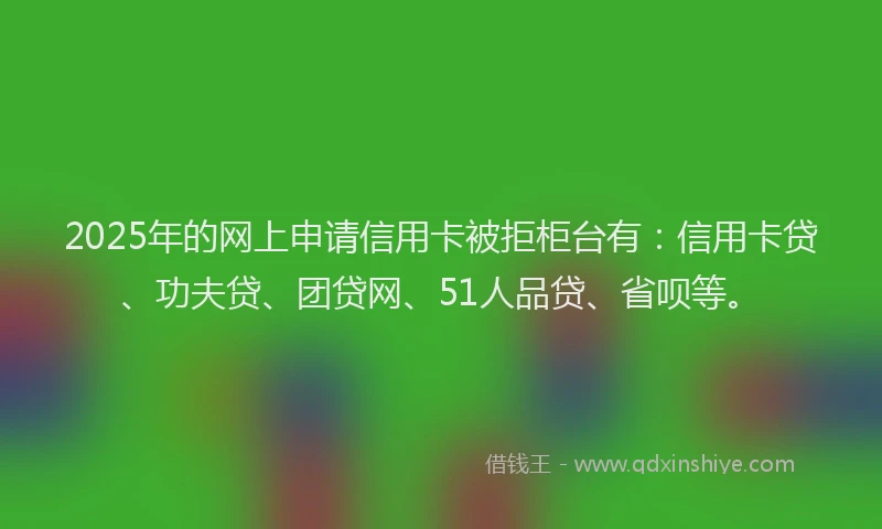 2025年的网上申请信用卡被拒柜台有：信用卡贷、功夫贷、团贷网、51人品贷、省呗等。