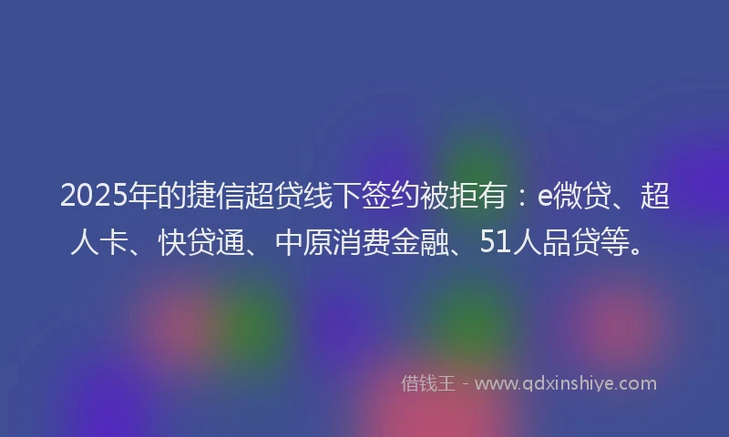 2025年的捷信超贷线下签约被拒有：e微贷、超人卡、快贷通、中原消费金融、51人品贷等。