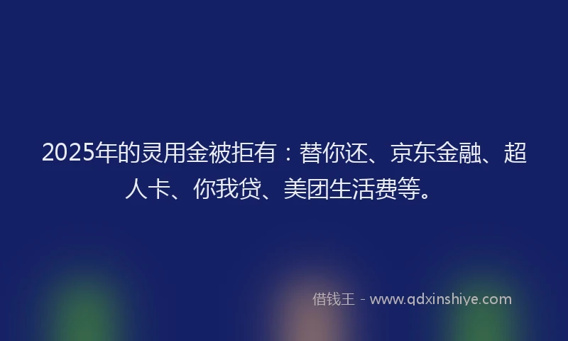 2025年的灵用金被拒有：替你还、京东金融、超人卡、你我贷、美团生活费等。