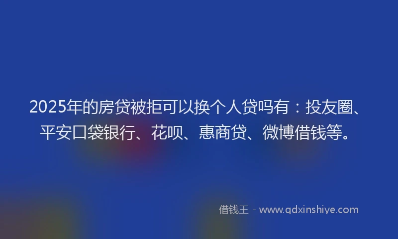 2025年的房贷被拒可以换个人贷吗有：投友圈、平安口袋银行、花呗、惠商贷、微博借钱等。
