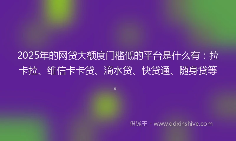 2025年的网贷大额度门槛低的平台是什么有：拉卡拉、维信卡卡贷、滴水贷、快贷通、随身贷等。