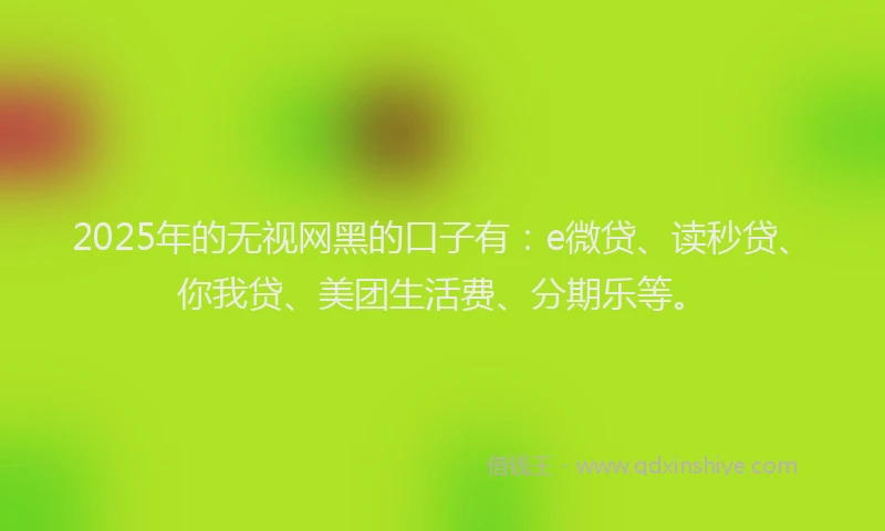 2025年的无视网黑的口子有：e微贷、读秒贷、你我贷、美团生活费、分期乐等。