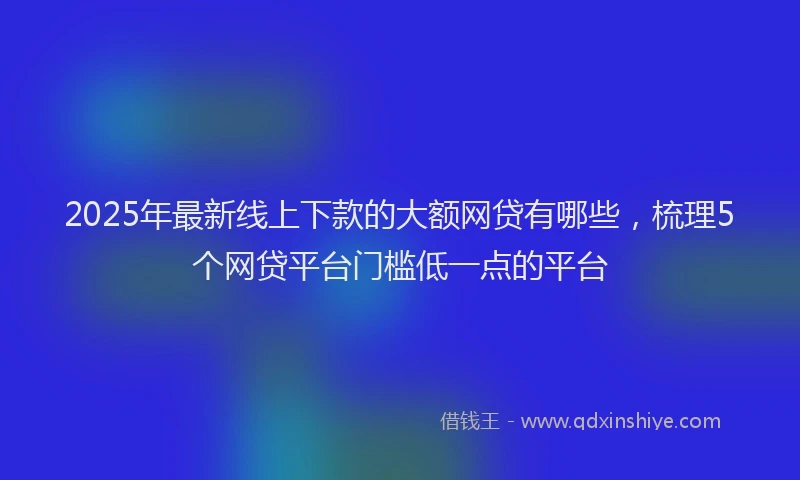 2025年最新线上下款的大额网贷有哪些，梳理5个网贷平台门槛低一点的平台