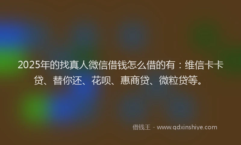 2025年的找真人微信借钱怎么借的有：维信卡卡贷、替你还、花呗、惠商贷、微粒贷等。