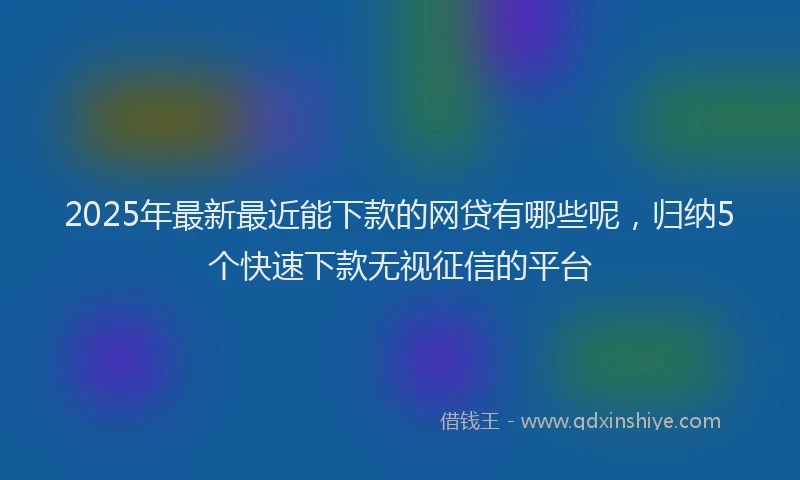2025年最新最近能下款的网贷有哪些呢，归纳5个快速下款无视征信的平台