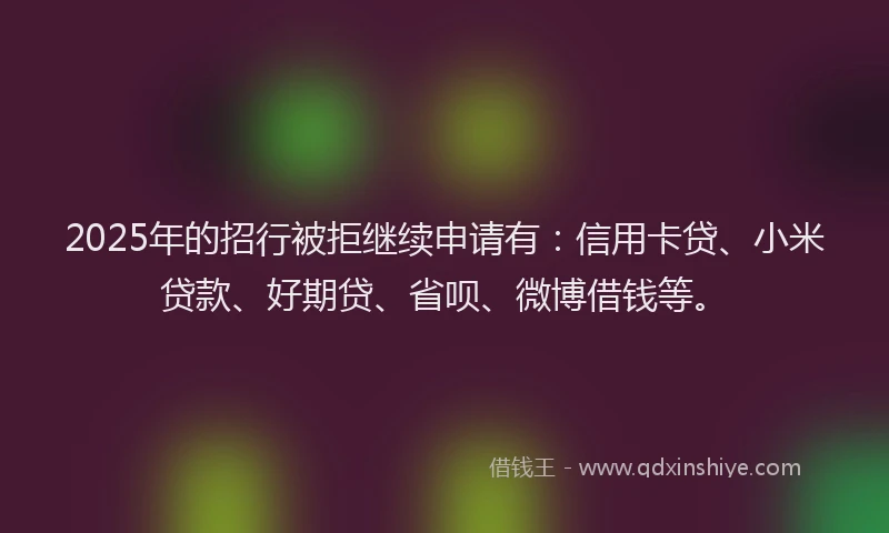 2025年的招行被拒继续申请有：信用卡贷、小米贷款、好期贷、省呗、微博借钱等。