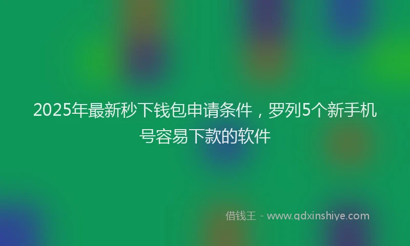 2025年最新秒下钱包申请条件，罗列5个新手机号容易下款的软件