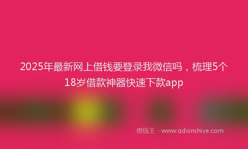 2025年最新网上借钱要登录我微信吗，梳理5个18岁借款神器快速下款app