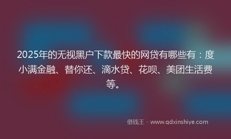 2025年的无视黑户下款最快的网贷有哪些有：度小满金融、替你还、滴水贷、花呗、美团生活费等。