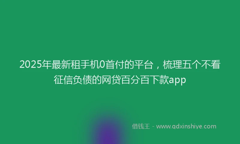 2025年最新租手机0首付的平台，梳理五个不看征信负债的网贷百分百下款app
