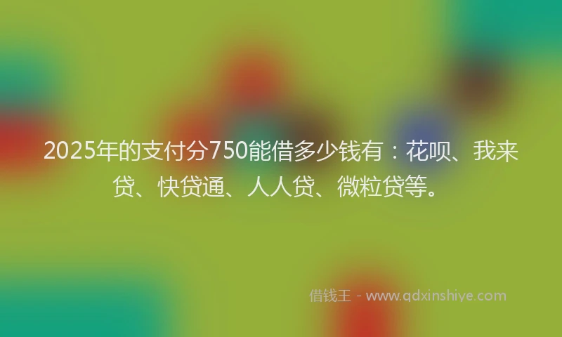 2025年的支付分750能借多少钱有：花呗、我来贷、快贷通、人人贷、微粒贷等。