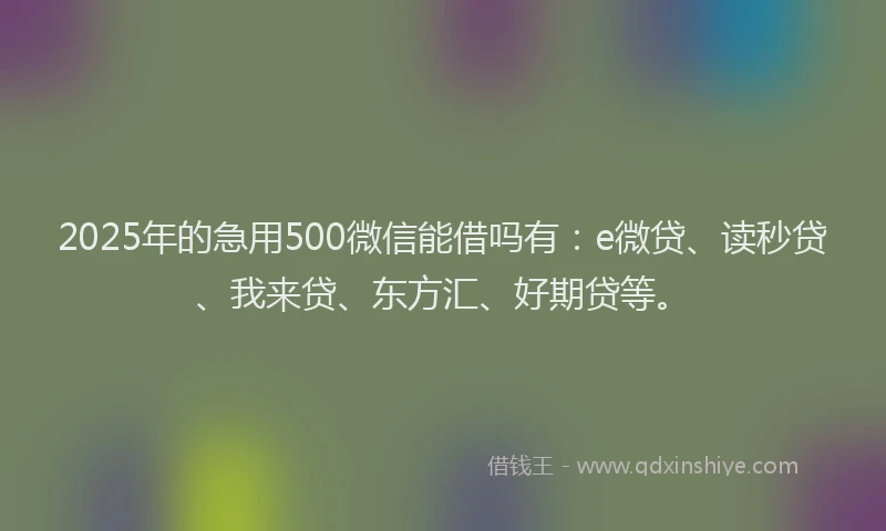 2025年的急用500微信能借吗有：e微贷、读秒贷、我来贷、东方汇、好期贷等。