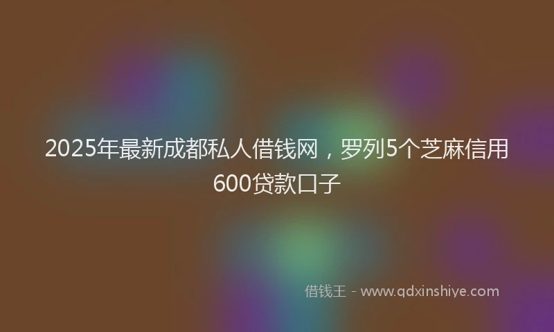 2025年最新成都私人借钱网，罗列5个芝麻信用600贷款口子