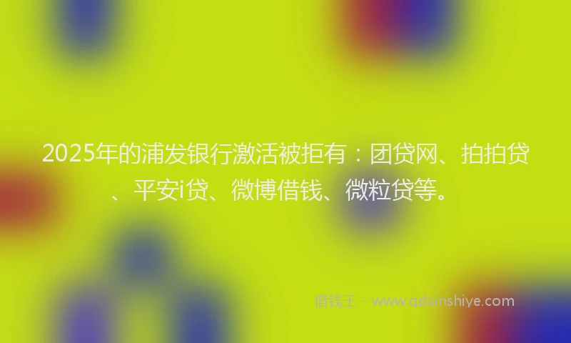 2025年的浦发银行激活被拒有：团贷网、拍拍贷、平安i贷、微博借钱、微粒贷等。