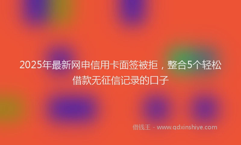 2025年最新网申信用卡面签被拒，整合5个轻松借款无征信记录的口子