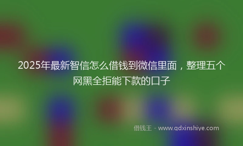 2025年最新智信怎么借钱到微信里面，整理五个网黑全拒能下款的口子