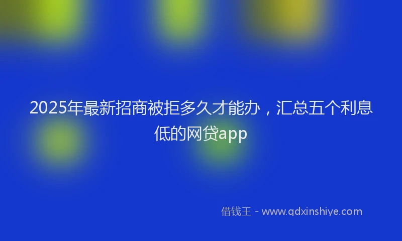 2025年最新招商被拒多久才能办，汇总五个利息低的网贷app