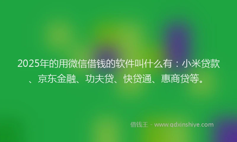 2025年的用微信借钱的软件叫什么有：小米贷款、京东金融、功夫贷、快贷通、惠商贷等。