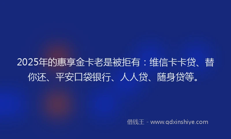 2025年的惠享金卡老是被拒有：维信卡卡贷、替你还、平安口袋银行、人人贷、随身贷等。