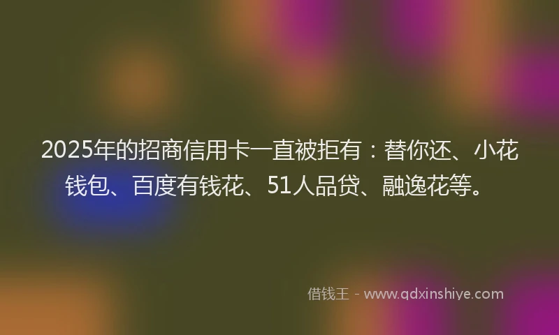 2025年的招商信用卡一直被拒有：替你还、小花钱包、百度有钱花、51人品贷、融逸花等。