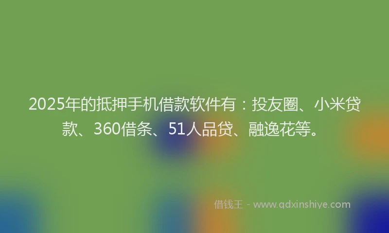 2025年的抵押手机借款软件有：投友圈、小米贷款、360借条、51人品贷、融逸花等。