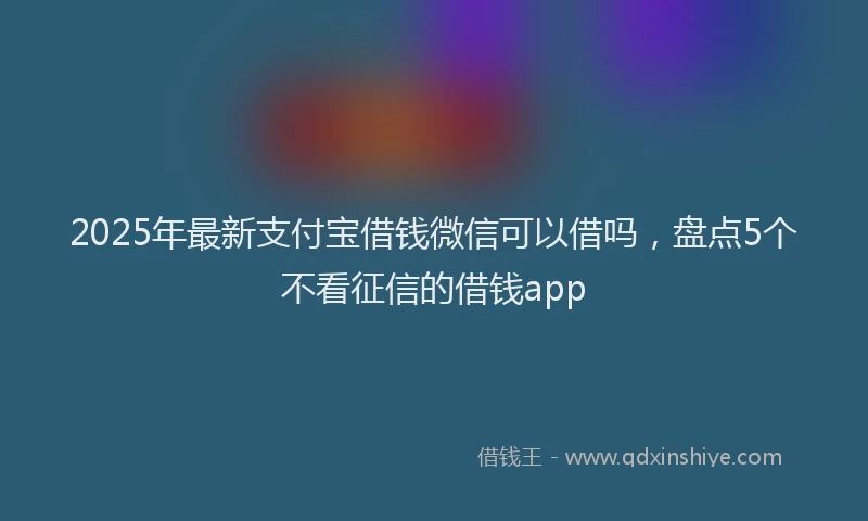 2025年最新支付宝借钱微信可以借吗，盘点5个不看征信的借钱app