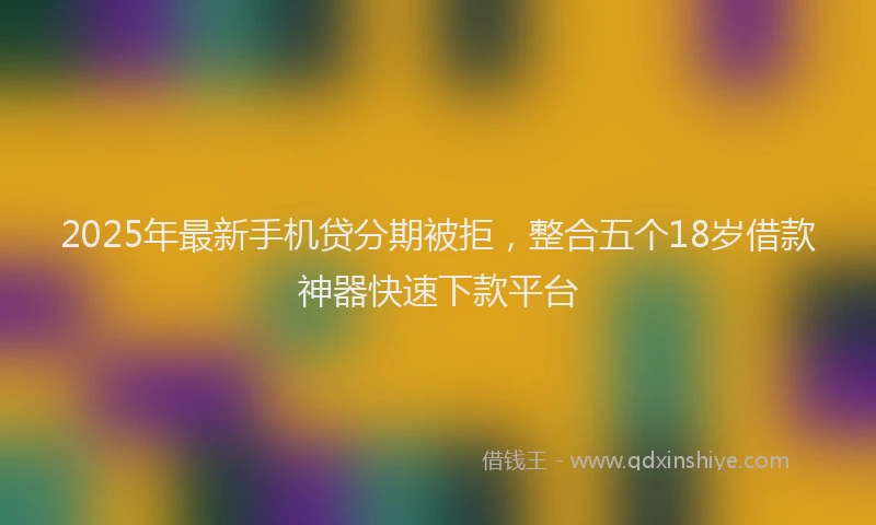 2025年最新手机贷分期被拒，整合五个18岁借款神器快速下款平台