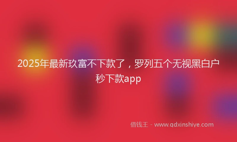 2025年最新玖富不下款了，罗列五个无视黑白户秒下款app