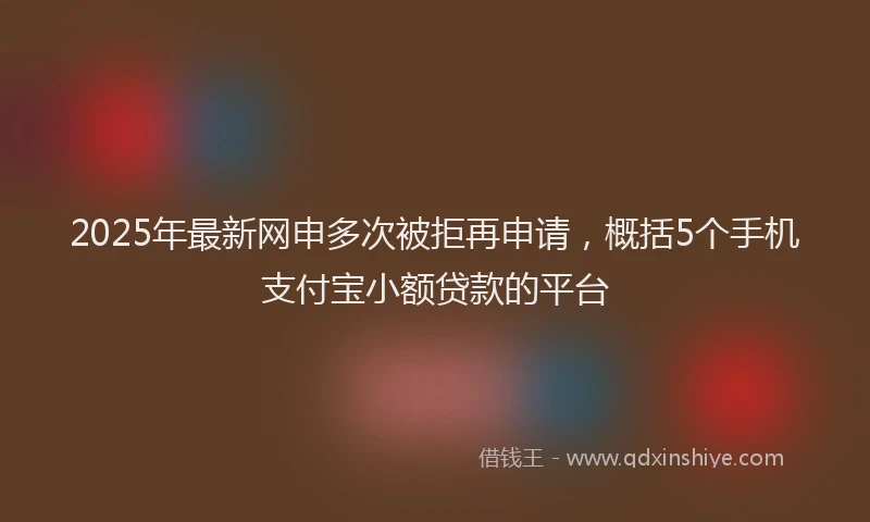 2025年最新网申多次被拒再申请,概括5个手机支付宝小额贷款的平台