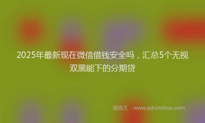 2025年最新现在微信借钱安全吗，汇总5个无视双黑能下的分期贷