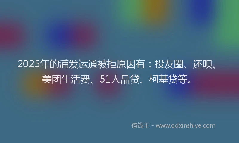 2025年的浦发运通被拒原因有：投友圈、还呗、美团生活费、51人品贷、柯基贷等。