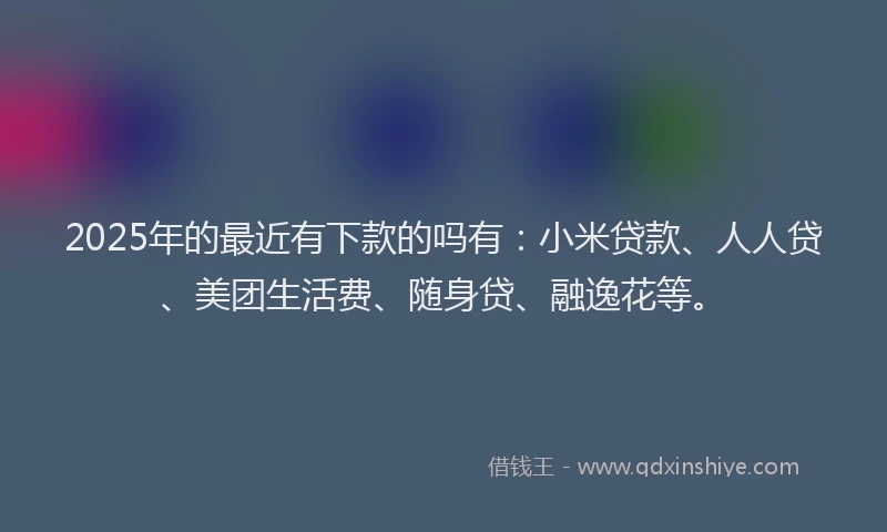 2025年的最近有下款的吗有：小米贷款、人人贷、美团生活费、随身贷、融逸花等。