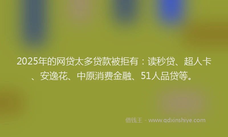 2025年的网贷太多贷款被拒有：读秒贷、超人卡、安逸花、中原消费金融、51人品贷等。