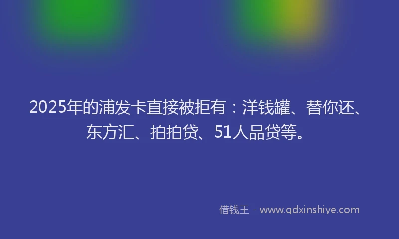 2025年的浦发卡直接被拒有：洋钱罐、替你还、东方汇、拍拍贷、51人品贷等。