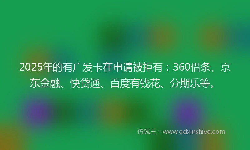 2025年的有广发卡在申请被拒有：360借条、京东金融、快贷通、百度有钱花、分期乐等。