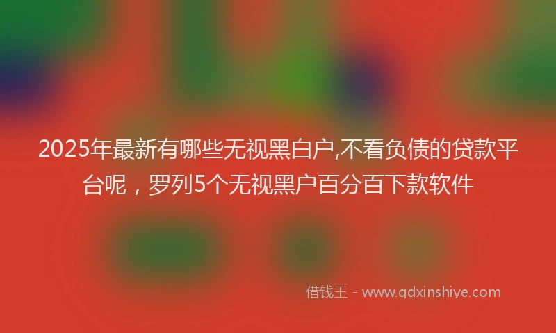 2025年最新有哪些无视黑白户,不看负债的贷款平台呢，罗列5个无视黑户百分百下款软件