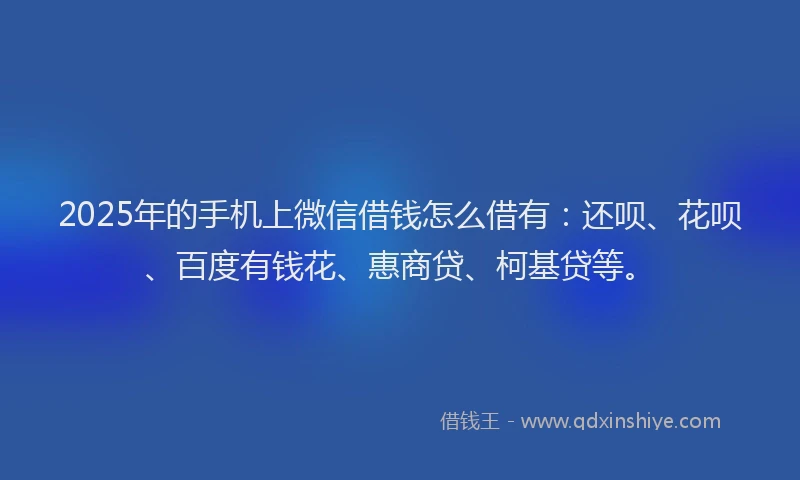 2025年的手机上微信借钱怎么借有：还呗、花呗、百度有钱花、惠商贷、柯基贷等。