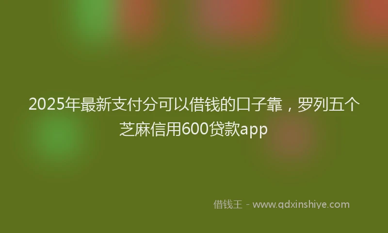 2025年最新支付分可以借钱的口子靠，罗列五个芝麻信用600贷款app