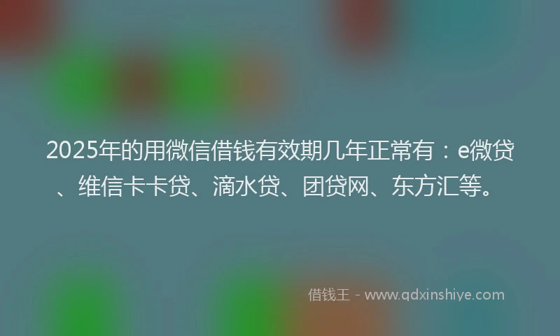 2025年的用微信借钱有效期几年正常有：e微贷、维信卡卡贷、滴水贷、团贷网、东方汇等。